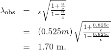 \begin{array}{lll}{\lambda }_{\text{obs}}& =& {\text{λ}}_{s}\sqrt{\frac{1+\frac{u}{c}}{1-\frac{u}{c}}}\\ & =& \left(0.525 m\right)\sqrt{\frac{1+\frac{0\text{.}\text{825}\text{c}}{c}}{1-\frac{0\text{.}\text{825}\text{c}}{c}}}\\ & =& \text{1.70 m.}\end{array}