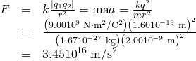 \begin{array}{lll}F& =& k\frac{|{q}_{1}{q}_{2}|}{{r}^{2}}=\mathrm{ma}⇒a=\frac{k{q}^{2}}{m{r}^{2}}\\ & =& \frac{\left(9.00×{10}^{9}\phantom{\rule{0.25em}{0ex}}\text{N}\cdot {\text{m}}^{2}/{\text{C}}^{2}\right){\left(1.60×{10}^{-19}\phantom{\rule{0.25em}{0ex}}\text{m}\right)}^{2}}{\left(1.67×{10}^{-27}\phantom{\rule{0.25em}{0ex}}\text{kg}\right){\left(2.00×{10}^{-9}\phantom{\rule{0.25em}{0ex}}\text{m}\right)}^{2}}\\ & =& 3.45×{10}^{16}\phantom{\rule{0.25em}{0ex}}\text{m/}{\text{s}}^{2}\end{array}