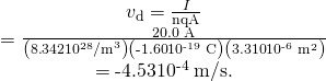 \begin{array}{c}{v}_{\text{d}}=\frac{I}{\mathit{\text{nqA}}}\\ =\frac{\text{20.0 A}}{\left(8\text{.}\text{342}×{\text{10}}^{\text{28}}{\text{/m}}^{3}\right)\left(\text{-1}\text{.}\text{60}×{\text{10}}^{\text{-19}}\phantom{\rule{0.25em}{0ex}}\text{C}\right)\left(3\text{.}\text{310}×{\text{10}}^{\text{-6}}\phantom{\rule{0.25em}{0ex}}{\text{m}}^{2}\right)}\\ =\text{-4}\text{.}\text{53}×{\text{10}}^{\text{-4}}\phantom{\rule{0.25em}{0ex}}\text{m/s.}\end{array}
