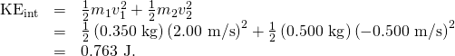 \begin{array}{lll}{\text{KE}}_{\text{int}}& =& \frac{1}{2}{m}_{1}{v}_{1}^{2}+\frac{1}{2}{m}_{2}{v}_{2}^{2}\\ & =& \frac{1}{2}\left(0\text{.}\text{350 kg}\right){\left(\text{2.00 m/s}\right)}^{2}+\frac{1}{2}\left(0\text{.}\text{500 kg}\right){\left(-0\text{.}\text{500 m/s}\right)}^{2}\\ & =& 0\text{.}\text{763 J}.\end{array}