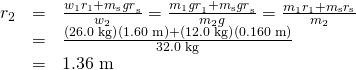\begin{array}{lll}{r}_{2}& =& \frac{{w}_{1}{r}_{1}+{m}_{\text{s}}{\mathit{gr}}_{\text{s}}}{{w}_{2}}=\frac{{m}_{1}{\mathit{gr}}_{1}+{m}_{\text{s}}{\mathit{gr}}_{\text{s}}}{{m}_{2}g}=\frac{{m}_{1}{r}_{1}+{m}_{\text{s}}{r}_{\text{s}}}{{m}_{2}}\\ & =& \frac{\left(\text{26.0 kg}\right)\left(\text{1.60 m}\right)+\left(\text{12.0 kg}\right)\left(\text{0.160 m}\right)}{\text{32.0 kg}}\\ & =& \text{1.36 m}\end{array}