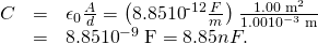 \begin{array}{lll}C& =& {\epsilon }_{0}\frac{A}{d}=\left(8.85×{\text{10}}^{\text{-12}}\frac{F}{m}\right)\phantom{\rule{0.10em}{0ex}}\frac{1.00\phantom{\rule{0.25em}{0ex}}{\text{m}}^{2}}{1.00×{\text{10}}^{-3}\phantom{\rule{0.25em}{0ex}}\text{m}}\\ & =& 8.85×{\text{10}}^{-9}\phantom{\rule{0.25em}{0ex}}\text{F}=8.85 nF.\end{array}