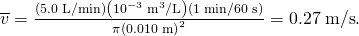 Rendered by QuickLaTeX.com \overline{v}=\frac{\left(5.0\phantom{\rule{0.25em}{0ex}}\text{L/min}\right)\left({\text{10}}^{-3}\phantom{\rule{0.25em}{0ex}}{\text{m}}^{3}\text{/L}\right)\left(1\phantom{\rule{0.25em}{0ex}}\text{min/}\text{60}\phantom{\rule{0.25em}{0ex}}\text{s}\right)}{\pi {\left(0\text{.}\text{010 m}\right)}^{2}}=0\text{.}\text{27}\phantom{\rule{0.25em}{0ex}}\text{m/s}.