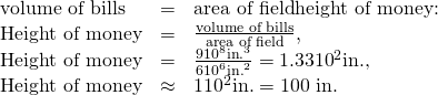 \begin{array}{lll}\text{volume of bills}& =& \text{area of field}×\text{height of money:}\\ \text{Height of money}& =& \frac{\text{volume of bills}}{\text{area of field}},\\ \text{Height of money}& =& \frac{9×{\text{10}}^{8}\text{in}{\text{.}}^{3}}{6×{\text{10}}^{6}{\text{in.}}^{2}}=1.33×{\text{10}}^{2}\text{in.,}\\ \text{Height of money}& \approx & 1×{\text{10}}^{2}\text{in.}=\text{100 in.}\end{array}