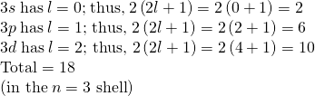 \begin{array}{l}3s\phantom{\rule{0.25em}{0ex}}\text{has}\phantom{\rule{0.25em}{0ex}}l=0\text{;}\phantom{\rule{0.25em}{0ex}}\text{thus,}\phantom{\rule{0.25em}{0ex}}2\left(2l+1\right)=2\left(0+1\right)=2\\ 3p\phantom{\rule{0.25em}{0ex}}\text{has}\phantom{\rule{0.25em}{0ex}}l=\text{1; thus, 2}\left(2l+1\right)=2\left(2+1\right)=6\\ 3d\phantom{\rule{0.25em}{0ex}}\text{has}\phantom{\rule{0.25em}{0ex}}l=\text{2; thus, 2}\left(2l+1\right)=2\left(4+1\right)=\text{10}\\ \text{Total}=\text{18}\\ \left(\text{in the}\phantom{\rule{0.25em}{0ex}}n=\text{3 shell}\right)\end{array}