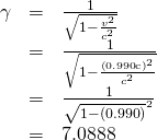 \begin{array}{lll}\gamma & =& \frac{1}{\sqrt{1-\frac{{v}^{2}}{{c}^{2}}}}\\ & =& \frac{1}{\sqrt{1-\frac{\left(0\text{.}\text{990}\text{c}{\right)}^{2}}{{c}^{2}}}}\\ & =& \frac{1}{\sqrt{1-\left(0\text{.}\text{990}{\right)}^{2}}}\\ & =& 7\text{.}\text{0888}\end{array}