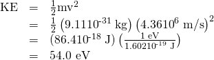 \begin{array}{lll}\text{KE}& =& \frac{1}{2}{\text{mv}}^{2}\\ & =& \frac{1}{2}\left(9.11×{\text{10}}^{\text{-31}}\phantom{\rule{0.25em}{0ex}}\text{kg}\right)\left(\text{4.36}×{\text{10}}^{6}\phantom{\rule{0.25em}{0ex}}\text{m/s}{\right)}^{2}\\ & =& \text{(86.4}×{\text{10}}^{\text{-18}}\phantom{\rule{0.25em}{0ex}}\text{J)}\left(\frac{\text{1 eV}}{1.602×{\text{10}}^{\text{-19}}\phantom{\rule{0.25em}{0ex}}\text{J}}\right)\\ & =& \text{54.0 eV}\end{array}