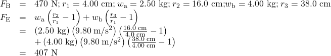 \begin{array}{lll}{F}_{\text{B}}& =& \text{470 N;}\phantom{\rule{0.25em}{0ex}}{r}_{1}=\text{4.00 cm;}\phantom{\rule{0.25em}{0ex}}{w}_{\text{a}}=\text{2.50 kg;}\phantom{\rule{0.25em}{0ex}}{r}_{2}=\text{16.0 cm;}{w}_{\text{b}}=\text{4.00 kg;}\phantom{\rule{0.25em}{0ex}}{r}_{3}=\text{38.0 cm}\\ {F}_{\text{E}}& =& {w}_{\text{a}}\left(\frac{{r}_{2}}{{r}_{1}}-1\right)+{w}_{\text{b}}\left(\frac{{r}_{3}}{{r}_{1}}-1\right)\\ & =& \left(\text{2.50 kg}\right)\left(9.80\phantom{\rule{0.25em}{0ex}}\text{m}/{\text{s}}^{2}\right)\left(\frac{\text{16.0 cm}}{\text{4.0 cm}}-1\right)\\ & & +\left(\text{4.00 kg}\right)\left(9.80\phantom{\rule{0.25em}{0ex}}\text{m}/{\text{s}}^{2}\right)\left(\frac{\text{38.0 cm}}{\text{4.00 cm}}-1\right)\\ & =& \text{407 N}\end{array}