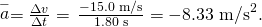 Rendered by QuickLaTeX.com \stackrel{-}{a}=\frac{\Delta v}{\Delta t}=\phantom{\rule{0.15em}{0ex}}\frac{-\text{15}\text{.0 m/s}}{1\text{.80 s}}=-8\text{.33 m}{\text{/s}}^{2}.