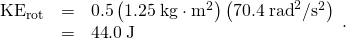 \begin{array}{lll}{\text{KE}}_{\text{rot}}& =& 0.5\left(1\text{.25}\phantom{\rule{0.25em}{0ex}}\text{kg}\cdot {\text{m}}^{2}\right)\left(\text{70.}4\phantom{\rule{0.25em}{0ex}}{\text{rad}}^{2}/{\text{s}}^{2}\right)\\ & =& \text{44}\text{.}0\phantom{\rule{0.25em}{0ex}}\text{J}\end{array}.