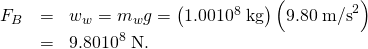 \begin{array}{lll}{F}_{B}& =& {w}_{w}={m}_{w}g=\left(\text{1.00}×{\text{10}}^{8}\phantom{\rule{0.25em}{0ex}}\text{kg}\right)\left(\text{9.80}\phantom{\rule{0.25em}{0ex}}{\text{m/s}}^{2}\right)\\ & =& \text{9.80}×{\text{10}}^{8}\phantom{\rule{0.25em}{0ex}}\text{N.}\end{array}