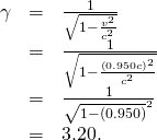 Rendered by QuickLaTeX.com \begin{array}{lll}\gamma & =& \frac{1}{\sqrt{1-\frac{{v}^{2}}{{c}^{2}}}}\\ & =& \frac{1}{\sqrt{1-\frac{\left(0.950c{\right)}^{2}}{{c}^{2}}}}\\ & =& \frac{1}{\sqrt{1-\left(0.950{\right)}^{2}}}\\ & =& 3.20.\end{array}