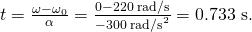 Rendered by QuickLaTeX.com t=\frac{\omega -{\omega }_{0}}{\alpha }=\frac{0-\text{220 rad/s}}{-\text{300}\phantom{\rule{0.25em}{0ex}}{\text{rad/s}}^{2}}=0\text{.}\text{733 s.}