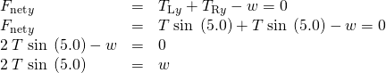 \begin{array}{lll}{F}_{\text{net}y}& =& {T}_{\text{L}y}+{T}_{\text{R}y}-w=0\\ {F}_{\text{net}y}& =& T\phantom{\rule{0.25em}{0ex}}\text{sin}\phantom{\rule{0.25em}{0ex}}\left(5.0º\right)+T\phantom{\rule{0.25em}{0ex}}\text{sin}\phantom{\rule{0.25em}{0ex}}\left(5.0º\right)-w=0\\ 2\phantom{\rule{0.25em}{0ex}}T\phantom{\rule{0.25em}{0ex}}\text{sin}\phantom{\rule{0.25em}{0ex}}\left(5.0º\right)-w& =& 0\\ 2\phantom{\rule{0.25em}{0ex}}T\phantom{\rule{0.25em}{0ex}}\text{sin}\phantom{\rule{0.25em}{0ex}}\left(5.0º\right)& =& w\end{array}