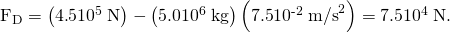 Rendered by QuickLaTeX.com {\text{F}}_{\text{D}}=\left(4\text{.}\text{5}×{\text{10}}^{5}\phantom{\rule{0.25em}{0ex}}\text{N}\right)-\left(5\text{.}\text{0}×{\text{10}}^{6}\phantom{\rule{0.25em}{0ex}}\text{kg}\right)\left(7\text{.}\text{5}×{\text{10}}^{\text{-2}}\phantom{\rule{0.25em}{0ex}}{\text{m/s}}^{2}\right)=7\text{.}\text{5}×{\text{10}}^{4}\phantom{\rule{0.25em}{0ex}}\text{N}.