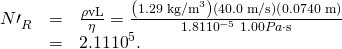 Rendered by QuickLaTeX.com \begin{array}{lll}{N\prime }_{R}^{}& =& \frac{\rho \text{vL}}{\eta }=\frac{\left(1\text{.}\text{29}\phantom{\rule{0.25em}{0ex}}{\text{kg/m}}^{3}\right)\left(\text{40.0 m/s}\right)\left(\text{0.0740 m}\right)}{1.81×{\text{10}}^{-5}\phantom{\rule{0.25em}{0ex}}1.00 Pa\cdot \text{s}}\\ & =& 2.11×{\text{10}}^{5}\text{.}\end{array}
