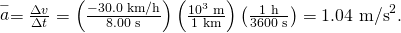 Rendered by QuickLaTeX.com \stackrel{-}{a}=\frac{\Delta v}{\Delta t}=\left(\frac{-\text{30.0 km/h}}{\text{8.00 s}}\right)\left(\frac{{\text{10}}^{3}\phantom{\rule{0.25em}{0ex}}\text{m}}{\text{1 km}}\right)\left(\frac{\text{1 h}}{\text{3600 s}}\right)={\text{−1.04 m/s}}^{2}\text{.}