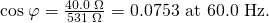Rendered by QuickLaTeX.com \text{cos}\phantom{\rule{0.25em}{0ex}}\varphi =\frac{\text{40}\text{.}0\phantom{\rule{0.25em}{0ex}}\Omega }{5\text{31}\phantom{\rule{0.25em}{0ex}}\Omega }=0\text{.}\text{0753 at 60.0 Hz.}