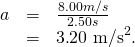Rendered by QuickLaTeX.com \begin{array}{lll}a& =& \frac{8.00 m/s}{2\text{.}50 s}\\ & =& 3\text{.}{\text{20 m/s}}^{2}.\end{array}