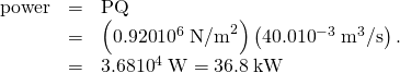 Rendered by QuickLaTeX.com \begin{array}{lll}\text{power}& =& \text{PQ}\\ & =& \left(\text{0.920}×{\text{10}}^{6}\phantom{\rule{0.25em}{0ex}}{\text{N/m}}^{2}\right)\left(\text{40}\text{.}0×{\text{10}}^{-3}\phantom{\rule{0.25em}{0ex}}{\text{m}}^{3}\text{/s}\right)\text{.}\\ \text{}& =& 3\text{.}\text{68}×{\text{10}}^{4}\phantom{\rule{0.25em}{0ex}}\text{W}=\text{36}\text{.}8\phantom{\rule{0.25em}{0ex}}\text{kW}\end{array}