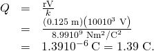 Rendered by QuickLaTeX.com \begin{array}{lll}Q& =& \frac{\text{rV}}{k}\\ & =& \frac{\left(0\text{.}\text{125}\phantom{\rule{0.25em}{0ex}}\text{m}\right)\left(\text{100}×{\text{10}}^{3}\phantom{\rule{0.25em}{0ex}}\text{V}\right)}{8.99×{\text{10}}^{9}\phantom{\rule{0.25em}{0ex}}\text{N}·{\text{m}}^{2}/{\text{C}}^{2}}\\ & =& \text{1.39}×{\text{10}}^{-6}\phantom{\rule{0.25em}{0ex}}\text{C}=\text{1.39 µC.}\end{array}