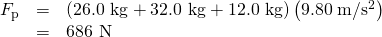 Rendered by QuickLaTeX.com \begin{array}{lll}{F}_{\text{p}}& =& \left(\text{26.0 kg}+\text{32.0 kg}+\text{12.0 kg}\right)\left(\text{9.80}\phantom{\rule{0.25em}{0ex}}\text{m}/{\text{s}}^{2}\right)\\ & =& \text{686 N}\end{array}