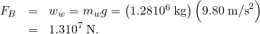 Rendered by QuickLaTeX.com \begin{array}{lll}{F}_{B}& =& {w}_{w}={m}_{w}g=\left(\text{1.28}×{\text{10}}^{6}\phantom{\rule{0.25em}{0ex}}\text{kg}\right)\left(9.80\phantom{\rule{0.25em}{0ex}}{\text{m/s}}^{2}\right)\\ & =& 1.3×{\text{10}}^{7}\phantom{\rule{0.25em}{0ex}}\text{N.}\end{array}