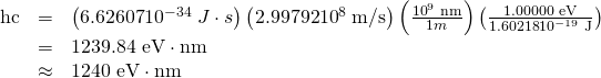 Rendered by QuickLaTeX.com \begin{array}{lll}\text{hc}& =& \left(\text{6.62607}×{\text{10}}^{-\text{34}}\phantom{\rule{0.25em}{0ex}}J\cdot s\right)\left(\text{2.99792}×{\text{10}}^{8}\phantom{\rule{0.25em}{0ex}}\text{m/s}\right)\left(\frac{{\text{10}}^{9}\phantom{\rule{0.25em}{0ex}}\text{nm}}{1 m}\right)\left(\frac{\text{1.00000 eV}}{\text{1.60218}×{\text{10}}^{-\text{19}}\phantom{\rule{0.25em}{0ex}}\text{J}}\right)\\ & =& \text{1239.84 eV}\cdot \text{nm}\\ & \approx & \text{1240 eV}\cdot \text{nm}\end{array}