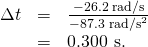 Rendered by QuickLaTeX.com \begin{array}{lll}\Delta t& =& \frac{-\text{26.2 rad/s}}{-\text{87.3}\phantom{\rule{0.25em}{0ex}}{\text{rad/s}}^{2}}\\ & =& \text{0.300 s.}\end{array}