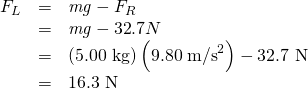Rendered by QuickLaTeX.com \begin{array}{lll}{F}_{L}& =& \mathit{mg}-{F}_{R}\\ & =& \mathit{mg}-\text{32}\text{.}7 N\\ & =& \left(\text{5.00 kg}\right)\left(\text{9.80}\phantom{\rule{0.25em}{0ex}}{\text{m/s}}^{2}\right)-\text{32.7 N}\\ & =& \text{16.3 N}\end{array}