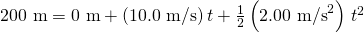 Rendered by QuickLaTeX.com \text{200 m}=\text{0 m}+\left(\text{10}\text{.}\text{0 m/s}\right)t+\frac{1}{2}\left(2\text{.}{\text{00 m/s}}^{2}\right)\phantom{\rule{0.15em}{0ex}}{t}^{2}