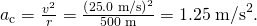 Rendered by QuickLaTeX.com {a}_{\text{c}}=\frac{{v}^{2}}{r}=\frac{\left(\text{25}\text{.}0\phantom{\rule{0.25em}{0ex}}\text{m/s}{\right)}^{2}}{\text{500 m}}=1\text{.}\text{25}\phantom{\rule{0.25em}{0ex}}{\text{m/s}}^{2}\text{.}