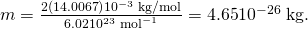 Rendered by QuickLaTeX.com m=\frac{2\left(\text{14}\text{.}\text{0067}\right)×{\text{10}}^{-3}\phantom{\rule{0.25em}{0ex}}\text{kg/mol}}{6\text{.}\text{02}×{\text{10}}^{\text{23}}\phantom{\rule{0.25em}{0ex}}{\text{mol}}^{-1}}=4\text{.}\text{65}×{\text{10}}^{-\text{26}}\phantom{\rule{0.25em}{0ex}}\text{kg}\text{.}