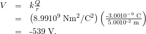 Rendered by QuickLaTeX.com \begin{array}{lll}V& =& k\frac{Q}{r}\\ & =& \left(\text{8.99}×{\text{10}}^{9}\phantom{\rule{0.25em}{0ex}}\text{N}·{\text{m}}^{2}/{\text{C}}^{2}\right)\left(\frac{\text{-3.00}×{\text{10}}^{-9}\phantom{\rule{0.25em}{0ex}}\text{C}}{\text{5.00}×{\text{10}}^{\text{-2}}\phantom{\rule{0.25em}{0ex}}\text{m}}\right)\\ & =& \text{-539 V.}\end{array}