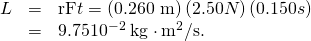 Rendered by QuickLaTeX.com \begin{array}{lll}L& =& \text{rF}\text{Δ}t=\left(0\text{.}\text{260 m}\right)\left(2.50 N\right)\left(0.150 s\right)\\ & =& 9\text{.}\text{75}×{\text{10}}^{-2}\phantom{\rule{0.25em}{0ex}}\text{kg}\cdot {\text{m}}^{2}/\text{s}.\end{array}