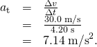 Rendered by QuickLaTeX.com \begin{array}{lll}{a}_{\text{t}}& =& \frac{\Delta v}{\Delta t}\\ & =& \frac{\text{30.0 m/s}}{\text{4.20 s}}\\ & =& \text{7.14}\phantom{\rule{0.25em}{0ex}}{\text{m/s}}^{2}.\end{array}