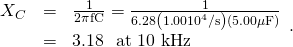 Rendered by QuickLaTeX.com \begin{array}{lll}{X}_{C}& =& \frac{1}{2\pi \text{fC}}=\frac{1}{6\text{.}\text{28}\left(1\text{.}\text{00}×{\text{10}}^{4}/\text{s}\right)\left(5\text{.}\text{00}\mathrm{ \mu }\text{F}\right)}\\ & =& \text{3.18 Ω at 10 kHz}\end{array}\text{.}