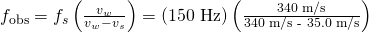 Rendered by QuickLaTeX.com {f}_{\text{obs}}={f}_{s}\left(\frac{{v}_{w}}{{v}_{w}-{v}_{s}}\right)=\left(\text{150 Hz}\right)\left(\frac{\text{340 m/s}}{\text{340 m/s - 35.0 m/s}}\right)