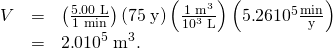 Rendered by QuickLaTeX.com \begin{array}{lll}V& =& \left(\frac{5\text{.}\text{00}\phantom{\rule{0.25em}{0ex}}\text{L}}{\text{1 min}}\right)\left(\text{75}\phantom{\rule{0.25em}{0ex}}\text{y}\right)\left(\frac{1\phantom{\rule{0.25em}{0ex}}{\text{m}}^{3}}{{\text{10}}^{3}\phantom{\rule{0.25em}{0ex}}\text{L}}\right)\left(5\text{.}\text{26}×{\text{10}}^{5}\frac{\text{min}}{\text{y}}\right)\\ \text{}& =& 2\text{.}0×{\text{10}}^{5}\phantom{\rule{0.25em}{0ex}}{\text{m}}^{3}\text{.}\end{array}