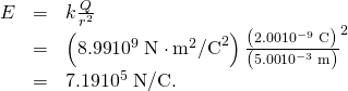 Rendered by QuickLaTeX.com \begin{array}{lll}E& =& k\frac{Q}{{r}^{2}}\\ & =& \left(\text{8.99}×{\text{10}}^{9}\phantom{\rule{0.25em}{0ex}}\text{N}\cdot {\text{m}}^{2}{\text{/C}}^{2}\right)×\frac{\left(\text{2.00}×{\text{10}}^{-9}\phantom{\rule{0.25em}{0ex}}\text{C}\right)}{\left(\text{5.00}×{\text{10}}^{-3}\phantom{\rule{0.25em}{0ex}}\text{m}{\right)}^{2}}\\ & =& \text{7.19}×{\text{10}}^{5}\phantom{\rule{0.25em}{0ex}}\text{N/C.}\end{array}