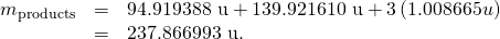 Rendered by QuickLaTeX.com \begin{array}{lll}{m}_{\text{products}}& =& \text{94.919388 u}+\text{139.921610 u}+3\left(1.008665 u\right)\\ & =& \text{}\text{237.866993 u.}\end{array}