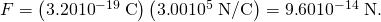 Rendered by QuickLaTeX.com F=\left(3.20×{\text{10}}^{-\text{19}}\phantom{\rule{0.25em}{0ex}}\text{C}\right)\left(3\text{.}\text{00}×{\text{10}}^{5}\phantom{\rule{0.25em}{0ex}}\text{N/C}\right)=9\text{.}\text{60}×{\text{10}}^{-\text{14}}\phantom{\rule{0.25em}{0ex}}\text{N}.