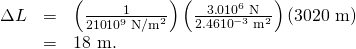 Rendered by QuickLaTeX.com \begin{array}{lll}\Delta L& =& \left(\frac{1}{\text{210}×{\text{10}}^{9}\phantom{\rule{0.25em}{0ex}}{\text{N/m}}^{2}}\right)\left(\frac{3\text{.}0×{\text{10}}^{6}\phantom{\rule{0.25em}{0ex}}\text{N}}{2.46×{10}^{-3}\phantom{\rule{0.25em}{0ex}}{\text{m}}^{2}}\right)\left(\text{3020 m}\right)\\ & =& \text{18 m}.\end{array}