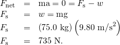 Rendered by QuickLaTeX.com \begin{array}{lll}{F}_{\text{net}}& =& \text{ma}=0={F}_{\text{s}}-w\\ {F}_{\text{s}}& =& w=\text{mg}\\ {F}_{\text{s}}& =& \left(\text{75.0 kg}\right)\left(9.{\text{80 m/s}}^{2}\right)\\ {F}_{\text{s}}& =& \text{735 N.}\end{array}