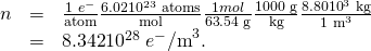 Rendered by QuickLaTeX.com \begin{array}{lll}n& =& \frac{\text{1}\phantom{\rule{0.25em}{0ex}}{e}^{-}}{\text{atom}}×\frac{6\text{.}\text{02}×{\text{10}}^{\text{23}}\phantom{\rule{0.25em}{0ex}}\text{atoms}}{\text{mol}}×\frac{1 mol}{\text{63}\text{.}\text{54 g}}×\frac{\text{1000 g}}{\text{kg}}×\frac{\text{8.80}×{\text{10}}^{3}\phantom{\rule{0.25em}{0ex}}\text{kg}}{{\text{1 m}}^{3}}\\ & =& \text{8}\text{.}\text{342}×{\text{10}}^{\text{28}}\phantom{\rule{0.25em}{0ex}}{e}^{-}{\text{/m}}^{3}\text{.}\end{array}