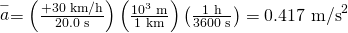 Rendered by QuickLaTeX.com \stackrel{-}{a}=\left(\frac{+\text{30 km/h}}{\text{20.0 s}}\right)\left(\frac{{\text{10}}^{3}\phantom{\rule{0.25em}{0ex}}\text{m}}{\text{1 km}}\right)\left(\frac{\text{1 h}}{\text{3600 s}}\right)=0\text{.}{\text{417 m/s}}^{2}
