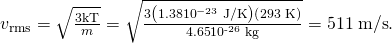 Rendered by QuickLaTeX.com {v}_{\text{rms}}=\sqrt{\frac{3\text{kT}}{m}}=\sqrt{\frac{3\left(1\text{.}\text{38}×{\text{10}}^{-\text{23}}\phantom{\rule{0.25em}{0ex}}\text{J/K}\right)\left(\text{293 K}\right)}{4\text{.}\text{65}×{\text{10}}^{\text{-26}}\phantom{\rule{0.25em}{0ex}}\text{kg}}}=\text{511}\phantom{\rule{0.25em}{0ex}}\text{m/s}\text{.}