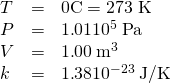 Rendered by QuickLaTeX.com \begin{array}{lll}T& =& 0\text{º}\text{C}=\text{273 K}\\ P& =& 1\text{.}\text{01}×{\text{10}}^{5}\phantom{\rule{0.25em}{0ex}}\text{Pa}\\ V& =& 1\text{.}\text{00}\phantom{\rule{0.25em}{0ex}}{\text{m}}^{3}\\ k& =& 1\text{.}\text{38}×{\text{10}}^{-\text{23}}\phantom{\rule{0.25em}{0ex}}\text{J/K}\end{array}