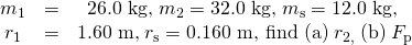 Rendered by QuickLaTeX.com \begin{array}{ccc}{m}_{1}& =& \text{26.0 kg,}\phantom{\rule{0.25em}{0ex}}{m}_{2}=\text{32.0 kg,}\phantom{\rule{0.25em}{0ex}}{m}_{\text{s}}=\text{12.0 kg,}\phantom{\rule{0.25em}{0ex}}\\ {r}_{1}& =& \text{1.60 m,}\phantom{\rule{0.25em}{0ex}}{r}_{\text{s}}=\text{0.160 m, find (a)}\phantom{\rule{0.25em}{0ex}}{r}_{2,\phantom{\rule{0.25em}{0ex}}}\text{(b)}\phantom{\rule{0.25em}{0ex}}{F}_{\text{p}}\end{array}