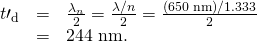 Rendered by QuickLaTeX.com \begin{array}{lll}{t\prime }_{\text{d}}& =& \frac{\lambda {}_{n}\text{}}{2}=\frac{\lambda /n}{2}=\frac{\left(\text{650}\phantom{\rule{0.25em}{0ex}}\text{nm}\right)/1\text{.}\text{333}}{2}\\ & =& \text{244 nm.}\end{array}
